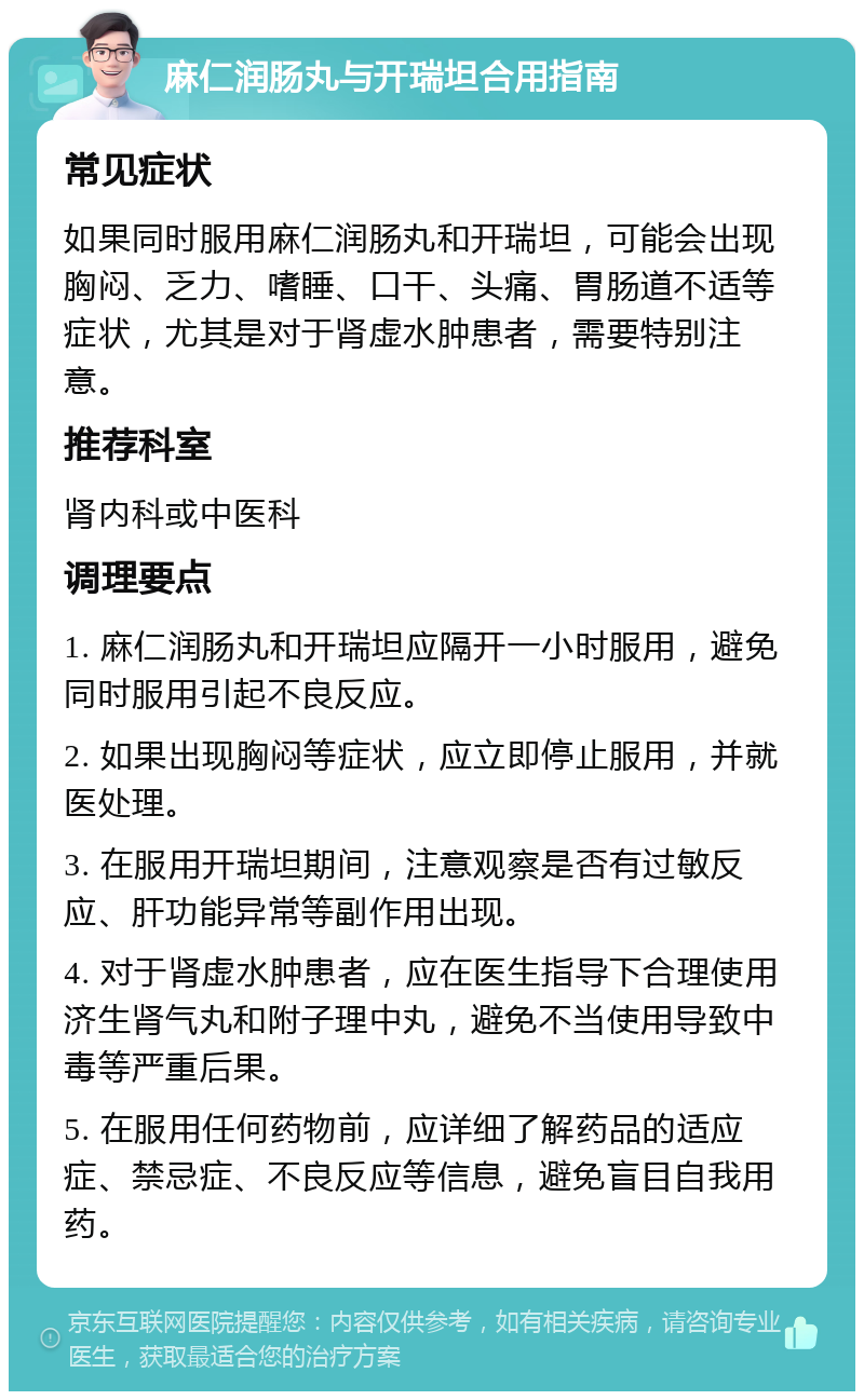 麻仁润肠丸与开瑞坦合用指南 常见症状 如果同时服用麻仁润肠丸和开瑞坦，可能会出现胸闷、乏力、嗜睡、口干、头痛、胃肠道不适等症状，尤其是对于肾虚水肿患者，需要特别注意。 推荐科室 肾内科或中医科 调理要点 1. 麻仁润肠丸和开瑞坦应隔开一小时服用，避免同时服用引起不良反应。 2. 如果出现胸闷等症状，应立即停止服用，并就医处理。 3. 在服用开瑞坦期间，注意观察是否有过敏反应、肝功能异常等副作用出现。 4. 对于肾虚水肿患者，应在医生指导下合理使用济生肾气丸和附子理中丸，避免不当使用导致中毒等严重后果。 5. 在服用任何药物前，应详细了解药品的适应症、禁忌症、不良反应等信息，避免盲目自我用药。