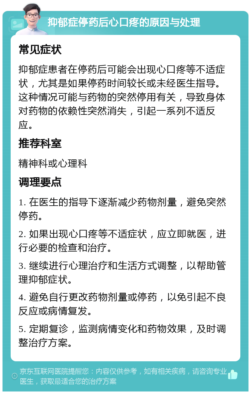 抑郁症停药后心口疼的原因与处理 常见症状 抑郁症患者在停药后可能会出现心口疼等不适症状，尤其是如果停药时间较长或未经医生指导。这种情况可能与药物的突然停用有关，导致身体对药物的依赖性突然消失，引起一系列不适反应。 推荐科室 精神科或心理科 调理要点 1. 在医生的指导下逐渐减少药物剂量，避免突然停药。 2. 如果出现心口疼等不适症状，应立即就医，进行必要的检查和治疗。 3. 继续进行心理治疗和生活方式调整，以帮助管理抑郁症状。 4. 避免自行更改药物剂量或停药，以免引起不良反应或病情复发。 5. 定期复诊，监测病情变化和药物效果，及时调整治疗方案。