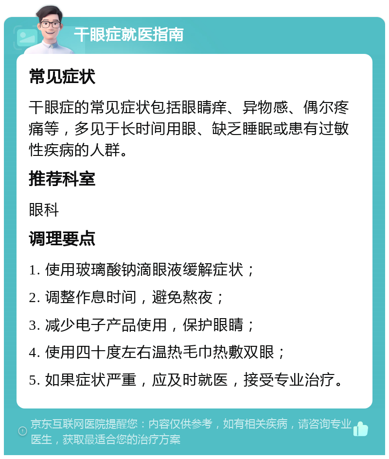 干眼症就医指南 常见症状 干眼症的常见症状包括眼睛痒、异物感、偶尔疼痛等，多见于长时间用眼、缺乏睡眠或患有过敏性疾病的人群。 推荐科室 眼科 调理要点 1. 使用玻璃酸钠滴眼液缓解症状； 2. 调整作息时间，避免熬夜； 3. 减少电子产品使用，保护眼睛； 4. 使用四十度左右温热毛巾热敷双眼； 5. 如果症状严重，应及时就医，接受专业治疗。