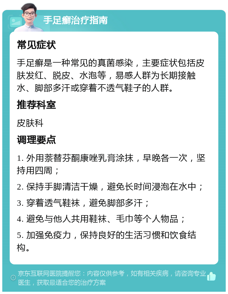 手足癣治疗指南 常见症状 手足癣是一种常见的真菌感染，主要症状包括皮肤发红、脱皮、水泡等，易感人群为长期接触水、脚部多汗或穿着不透气鞋子的人群。 推荐科室 皮肤科 调理要点 1. 外用萘替芬酮康唑乳膏涂抹，早晚各一次，坚持用四周； 2. 保持手脚清洁干燥，避免长时间浸泡在水中； 3. 穿着透气鞋袜，避免脚部多汗； 4. 避免与他人共用鞋袜、毛巾等个人物品； 5. 加强免疫力，保持良好的生活习惯和饮食结构。