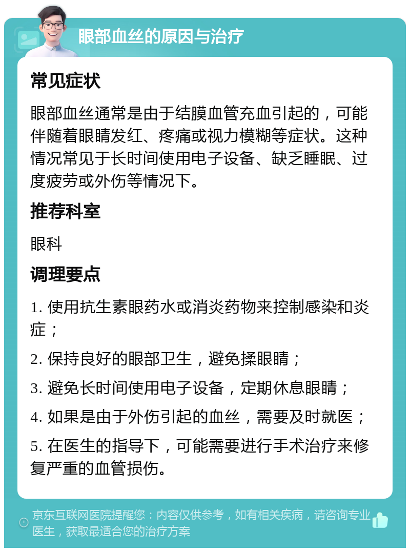 眼部血丝的原因与治疗 常见症状 眼部血丝通常是由于结膜血管充血引起的，可能伴随着眼睛发红、疼痛或视力模糊等症状。这种情况常见于长时间使用电子设备、缺乏睡眠、过度疲劳或外伤等情况下。 推荐科室 眼科 调理要点 1. 使用抗生素眼药水或消炎药物来控制感染和炎症； 2. 保持良好的眼部卫生，避免揉眼睛； 3. 避免长时间使用电子设备，定期休息眼睛； 4. 如果是由于外伤引起的血丝，需要及时就医； 5. 在医生的指导下，可能需要进行手术治疗来修复严重的血管损伤。