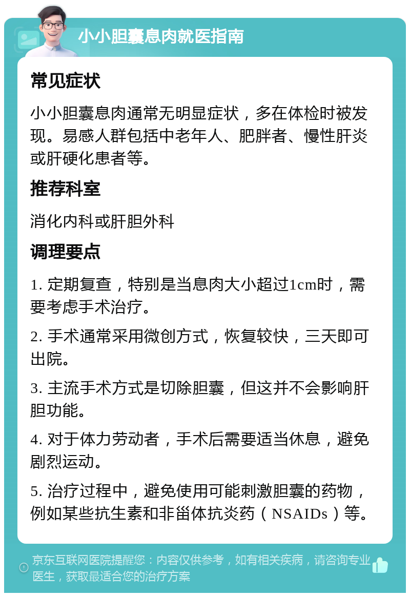 小小胆囊息肉就医指南 常见症状 小小胆囊息肉通常无明显症状，多在体检时被发现。易感人群包括中老年人、肥胖者、慢性肝炎或肝硬化患者等。 推荐科室 消化内科或肝胆外科 调理要点 1. 定期复查，特别是当息肉大小超过1cm时，需要考虑手术治疗。 2. 手术通常采用微创方式，恢复较快，三天即可出院。 3. 主流手术方式是切除胆囊，但这并不会影响肝胆功能。 4. 对于体力劳动者，手术后需要适当休息，避免剧烈运动。 5. 治疗过程中，避免使用可能刺激胆囊的药物，例如某些抗生素和非甾体抗炎药（NSAIDs）等。