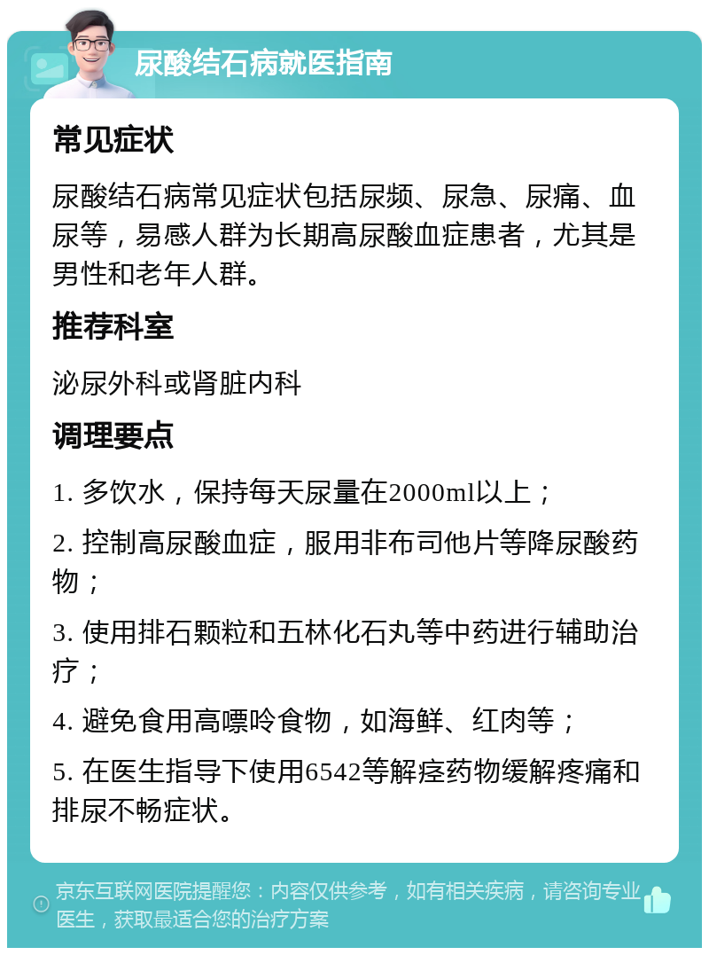 尿酸结石病就医指南 常见症状 尿酸结石病常见症状包括尿频、尿急、尿痛、血尿等，易感人群为长期高尿酸血症患者，尤其是男性和老年人群。 推荐科室 泌尿外科或肾脏内科 调理要点 1. 多饮水，保持每天尿量在2000ml以上； 2. 控制高尿酸血症，服用非布司他片等降尿酸药物； 3. 使用排石颗粒和五林化石丸等中药进行辅助治疗； 4. 避免食用高嘌呤食物，如海鲜、红肉等； 5. 在医生指导下使用6542等解痉药物缓解疼痛和排尿不畅症状。