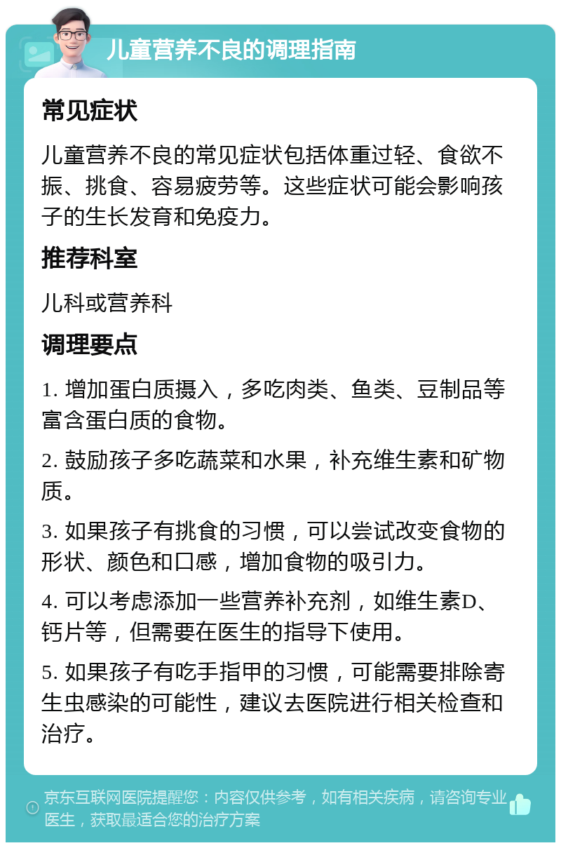 儿童营养不良的调理指南 常见症状 儿童营养不良的常见症状包括体重过轻、食欲不振、挑食、容易疲劳等。这些症状可能会影响孩子的生长发育和免疫力。 推荐科室 儿科或营养科 调理要点 1. 增加蛋白质摄入，多吃肉类、鱼类、豆制品等富含蛋白质的食物。 2. 鼓励孩子多吃蔬菜和水果，补充维生素和矿物质。 3. 如果孩子有挑食的习惯，可以尝试改变食物的形状、颜色和口感，增加食物的吸引力。 4. 可以考虑添加一些营养补充剂，如维生素D、钙片等，但需要在医生的指导下使用。 5. 如果孩子有吃手指甲的习惯，可能需要排除寄生虫感染的可能性，建议去医院进行相关检查和治疗。