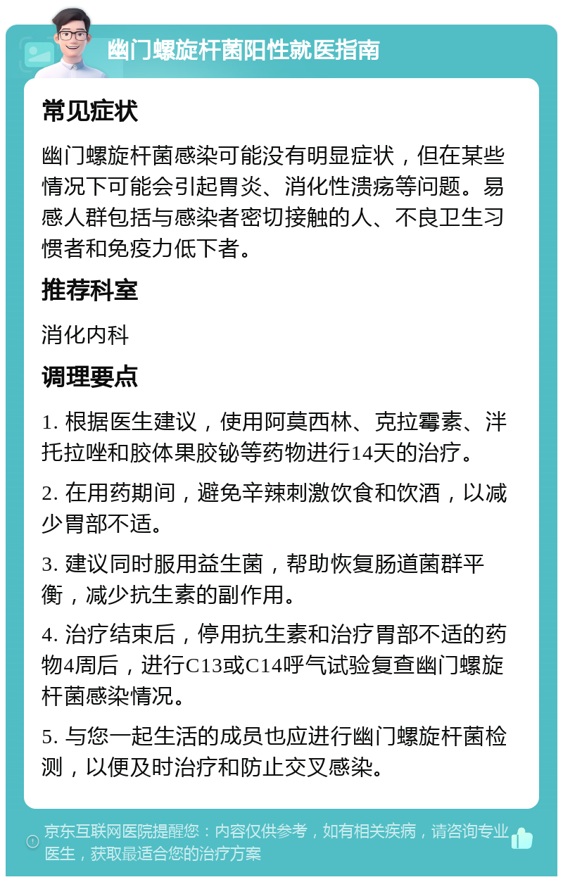 幽门螺旋杆菌阳性就医指南 常见症状 幽门螺旋杆菌感染可能没有明显症状，但在某些情况下可能会引起胃炎、消化性溃疡等问题。易感人群包括与感染者密切接触的人、不良卫生习惯者和免疫力低下者。 推荐科室 消化内科 调理要点 1. 根据医生建议，使用阿莫西林、克拉霉素、泮托拉唑和胶体果胶铋等药物进行14天的治疗。 2. 在用药期间，避免辛辣刺激饮食和饮酒，以减少胃部不适。 3. 建议同时服用益生菌，帮助恢复肠道菌群平衡，减少抗生素的副作用。 4. 治疗结束后，停用抗生素和治疗胃部不适的药物4周后，进行C13或C14呼气试验复查幽门螺旋杆菌感染情况。 5. 与您一起生活的成员也应进行幽门螺旋杆菌检测，以便及时治疗和防止交叉感染。