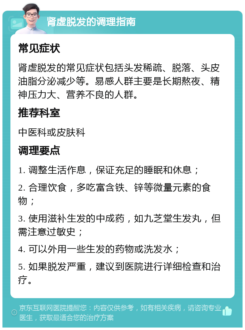 肾虚脱发的调理指南 常见症状 肾虚脱发的常见症状包括头发稀疏、脱落、头皮油脂分泌减少等。易感人群主要是长期熬夜、精神压力大、营养不良的人群。 推荐科室 中医科或皮肤科 调理要点 1. 调整生活作息，保证充足的睡眠和休息； 2. 合理饮食，多吃富含铁、锌等微量元素的食物； 3. 使用滋补生发的中成药，如九芝堂生发丸，但需注意过敏史； 4. 可以外用一些生发的药物或洗发水； 5. 如果脱发严重，建议到医院进行详细检查和治疗。