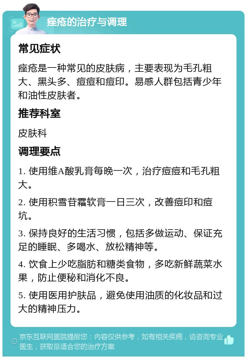 痤疮的治疗与调理 常见症状 痤疮是一种常见的皮肤病，主要表现为毛孔粗大、黑头多、痘痘和痘印。易感人群包括青少年和油性皮肤者。 推荐科室 皮肤科 调理要点 1. 使用维A酸乳膏每晚一次，治疗痘痘和毛孔粗大。 2. 使用积雪苷霜软膏一日三次，改善痘印和痘坑。 3. 保持良好的生活习惯，包括多做运动、保证充足的睡眠、多喝水、放松精神等。 4. 饮食上少吃脂肪和糖类食物，多吃新鲜蔬菜水果，防止便秘和消化不良。 5. 使用医用护肤品，避免使用油质的化妆品和过大的精神压力。