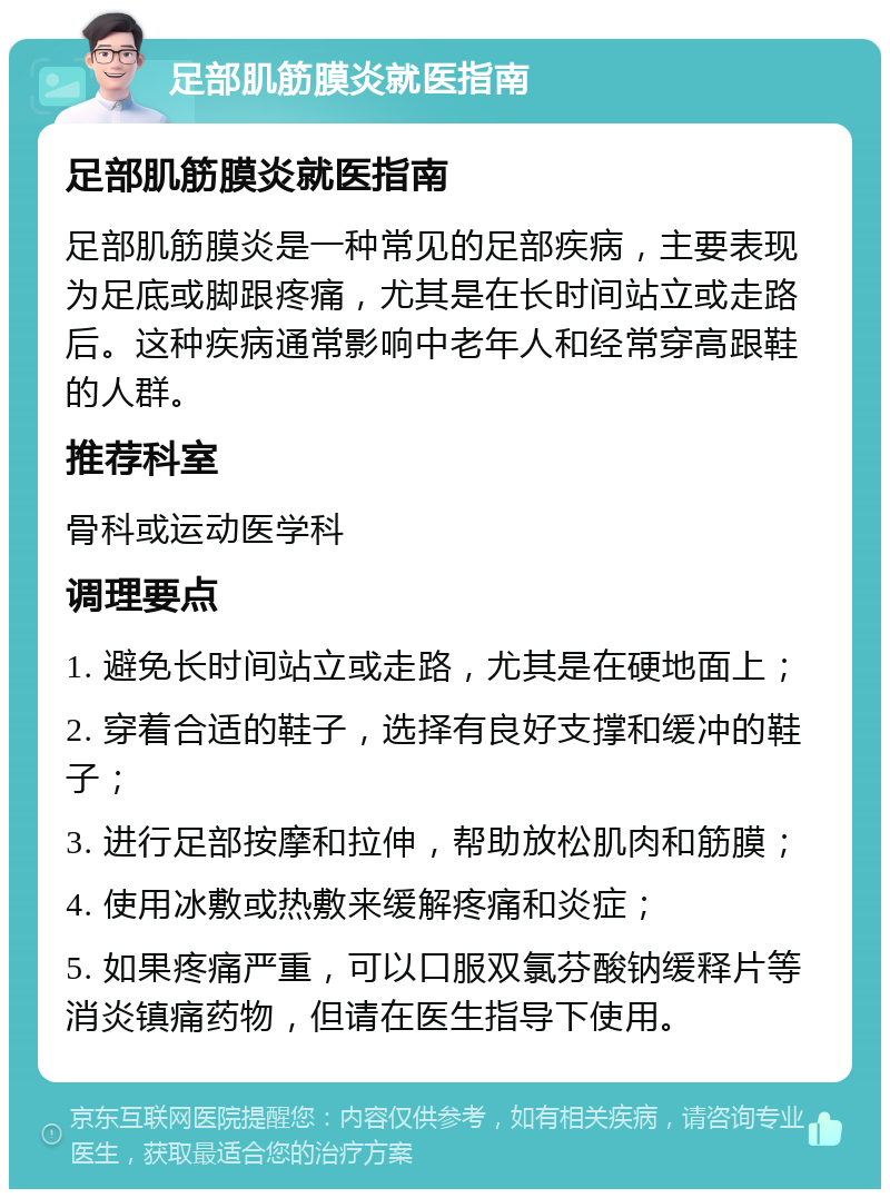 足部肌筋膜炎就医指南 足部肌筋膜炎就医指南 足部肌筋膜炎是一种常见的足部疾病，主要表现为足底或脚跟疼痛，尤其是在长时间站立或走路后。这种疾病通常影响中老年人和经常穿高跟鞋的人群。 推荐科室 骨科或运动医学科 调理要点 1. 避免长时间站立或走路，尤其是在硬地面上； 2. 穿着合适的鞋子，选择有良好支撑和缓冲的鞋子； 3. 进行足部按摩和拉伸，帮助放松肌肉和筋膜； 4. 使用冰敷或热敷来缓解疼痛和炎症； 5. 如果疼痛严重，可以口服双氯芬酸钠缓释片等消炎镇痛药物，但请在医生指导下使用。