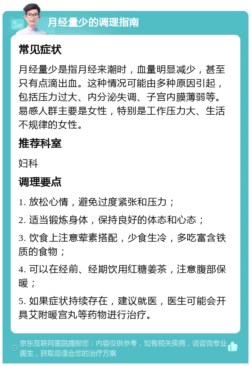 月经量少的调理指南 常见症状 月经量少是指月经来潮时，血量明显减少，甚至只有点滴出血。这种情况可能由多种原因引起，包括压力过大、内分泌失调、子宫内膜薄弱等。易感人群主要是女性，特别是工作压力大、生活不规律的女性。 推荐科室 妇科 调理要点 1. 放松心情，避免过度紧张和压力； 2. 适当锻炼身体，保持良好的体态和心态； 3. 饮食上注意荤素搭配，少食生冷，多吃富含铁质的食物； 4. 可以在经前、经期饮用红糖姜茶，注意腹部保暖； 5. 如果症状持续存在，建议就医，医生可能会开具艾附暖宫丸等药物进行治疗。