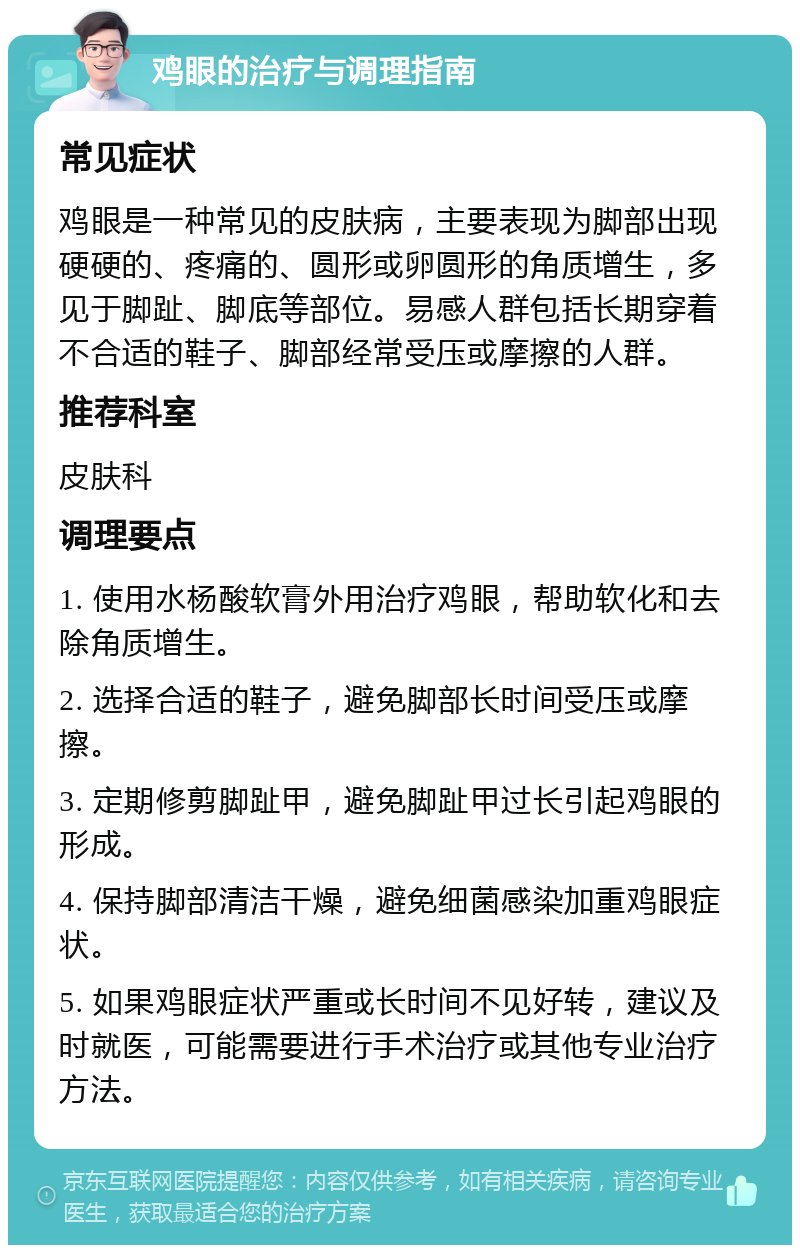 鸡眼的治疗与调理指南 常见症状 鸡眼是一种常见的皮肤病，主要表现为脚部出现硬硬的、疼痛的、圆形或卵圆形的角质增生，多见于脚趾、脚底等部位。易感人群包括长期穿着不合适的鞋子、脚部经常受压或摩擦的人群。 推荐科室 皮肤科 调理要点 1. 使用水杨酸软膏外用治疗鸡眼，帮助软化和去除角质增生。 2. 选择合适的鞋子，避免脚部长时间受压或摩擦。 3. 定期修剪脚趾甲，避免脚趾甲过长引起鸡眼的形成。 4. 保持脚部清洁干燥，避免细菌感染加重鸡眼症状。 5. 如果鸡眼症状严重或长时间不见好转，建议及时就医，可能需要进行手术治疗或其他专业治疗方法。