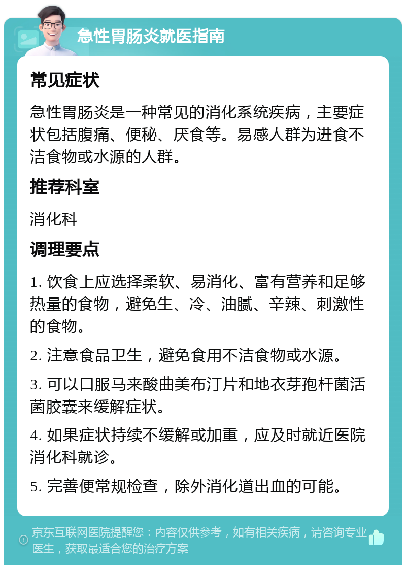 急性胃肠炎就医指南 常见症状 急性胃肠炎是一种常见的消化系统疾病，主要症状包括腹痛、便秘、厌食等。易感人群为进食不洁食物或水源的人群。 推荐科室 消化科 调理要点 1. 饮食上应选择柔软、易消化、富有营养和足够热量的食物，避免生、冷、油腻、辛辣、刺激性的食物。 2. 注意食品卫生，避免食用不洁食物或水源。 3. 可以口服马来酸曲美布汀片和地衣芽孢杆菌活菌胶囊来缓解症状。 4. 如果症状持续不缓解或加重，应及时就近医院消化科就诊。 5. 完善便常规检查，除外消化道出血的可能。