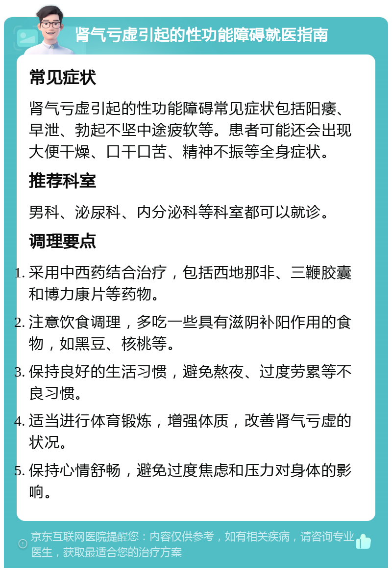 肾气亏虚引起的性功能障碍就医指南 常见症状 肾气亏虚引起的性功能障碍常见症状包括阳痿、早泄、勃起不坚中途疲软等。患者可能还会出现大便干燥、口干口苦、精神不振等全身症状。 推荐科室 男科、泌尿科、内分泌科等科室都可以就诊。 调理要点 采用中西药结合治疗，包括西地那非、三鞭胶囊和博力康片等药物。 注意饮食调理，多吃一些具有滋阴补阳作用的食物，如黑豆、核桃等。 保持良好的生活习惯，避免熬夜、过度劳累等不良习惯。 适当进行体育锻炼，增强体质，改善肾气亏虚的状况。 保持心情舒畅，避免过度焦虑和压力对身体的影响。