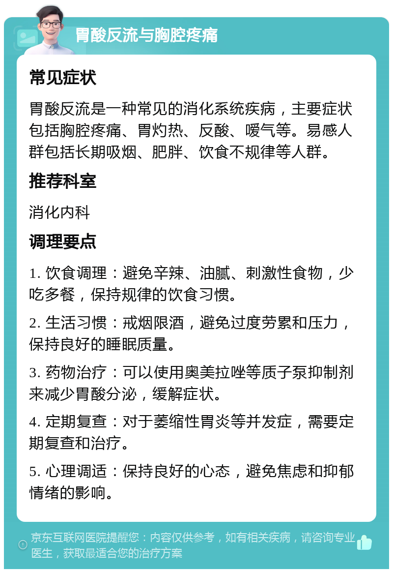 胃酸反流与胸腔疼痛 常见症状 胃酸反流是一种常见的消化系统疾病，主要症状包括胸腔疼痛、胃灼热、反酸、嗳气等。易感人群包括长期吸烟、肥胖、饮食不规律等人群。 推荐科室 消化内科 调理要点 1. 饮食调理：避免辛辣、油腻、刺激性食物，少吃多餐，保持规律的饮食习惯。 2. 生活习惯：戒烟限酒，避免过度劳累和压力，保持良好的睡眠质量。 3. 药物治疗：可以使用奥美拉唑等质子泵抑制剂来减少胃酸分泌，缓解症状。 4. 定期复查：对于萎缩性胃炎等并发症，需要定期复查和治疗。 5. 心理调适：保持良好的心态，避免焦虑和抑郁情绪的影响。