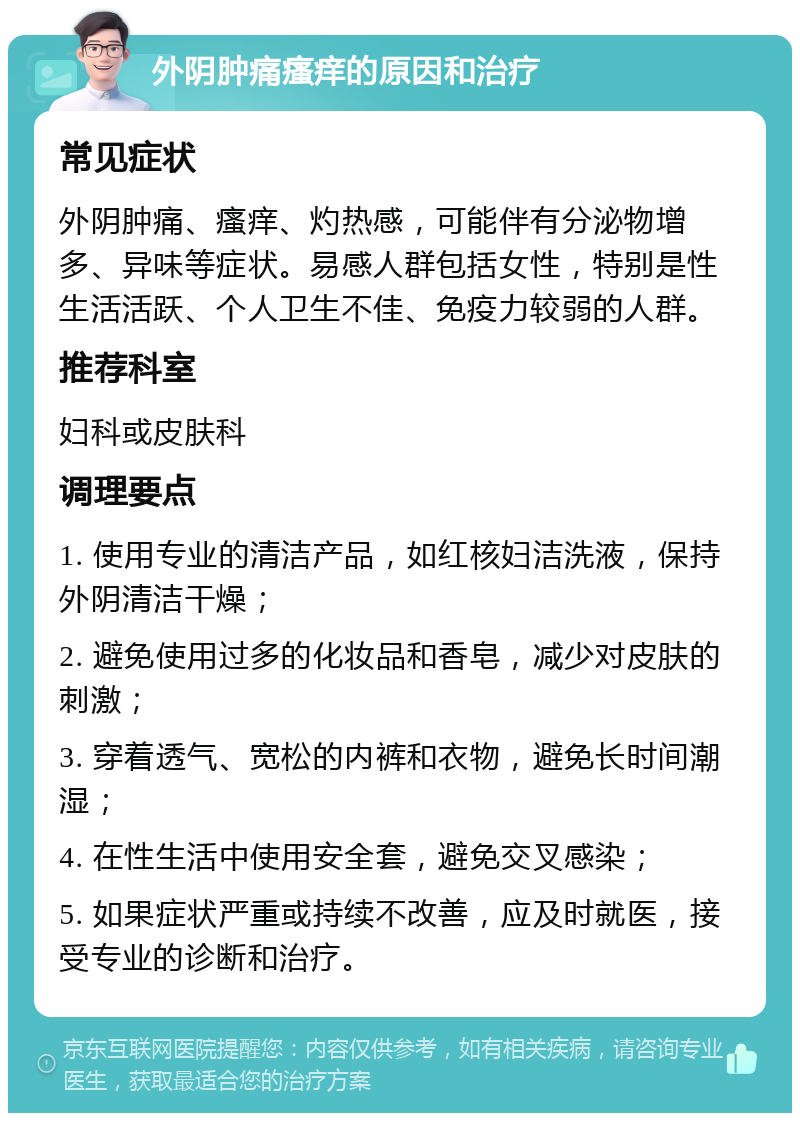 外阴肿痛瘙痒的原因和治疗 常见症状 外阴肿痛、瘙痒、灼热感，可能伴有分泌物增多、异味等症状。易感人群包括女性，特别是性生活活跃、个人卫生不佳、免疫力较弱的人群。 推荐科室 妇科或皮肤科 调理要点 1. 使用专业的清洁产品，如红核妇洁洗液，保持外阴清洁干燥； 2. 避免使用过多的化妆品和香皂，减少对皮肤的刺激； 3. 穿着透气、宽松的内裤和衣物，避免长时间潮湿； 4. 在性生活中使用安全套，避免交叉感染； 5. 如果症状严重或持续不改善，应及时就医，接受专业的诊断和治疗。