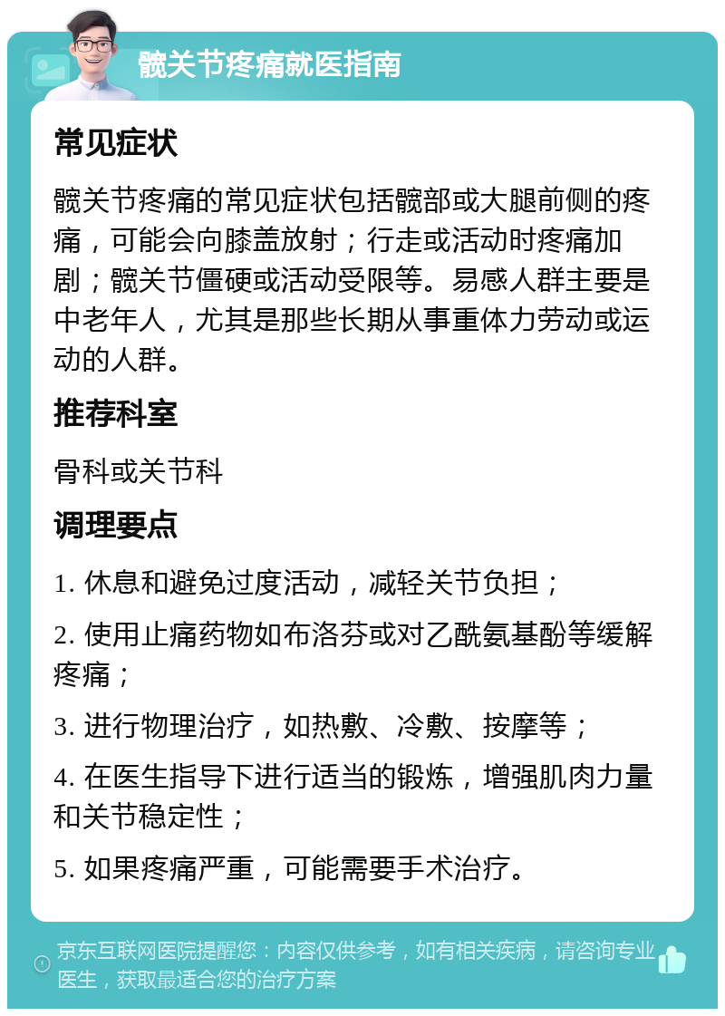 髋关节疼痛就医指南 常见症状 髋关节疼痛的常见症状包括髋部或大腿前侧的疼痛，可能会向膝盖放射；行走或活动时疼痛加剧；髋关节僵硬或活动受限等。易感人群主要是中老年人，尤其是那些长期从事重体力劳动或运动的人群。 推荐科室 骨科或关节科 调理要点 1. 休息和避免过度活动，减轻关节负担； 2. 使用止痛药物如布洛芬或对乙酰氨基酚等缓解疼痛； 3. 进行物理治疗，如热敷、冷敷、按摩等； 4. 在医生指导下进行适当的锻炼，增强肌肉力量和关节稳定性； 5. 如果疼痛严重，可能需要手术治疗。