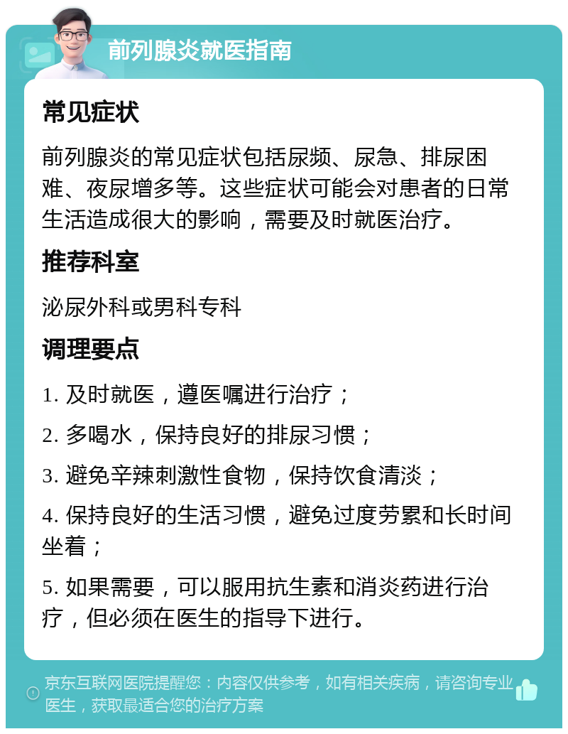 前列腺炎就医指南 常见症状 前列腺炎的常见症状包括尿频、尿急、排尿困难、夜尿增多等。这些症状可能会对患者的日常生活造成很大的影响，需要及时就医治疗。 推荐科室 泌尿外科或男科专科 调理要点 1. 及时就医，遵医嘱进行治疗； 2. 多喝水，保持良好的排尿习惯； 3. 避免辛辣刺激性食物，保持饮食清淡； 4. 保持良好的生活习惯，避免过度劳累和长时间坐着； 5. 如果需要，可以服用抗生素和消炎药进行治疗，但必须在医生的指导下进行。