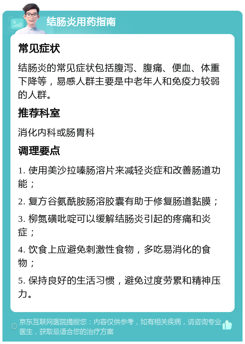 结肠炎用药指南 常见症状 结肠炎的常见症状包括腹泻、腹痛、便血、体重下降等，易感人群主要是中老年人和免疫力较弱的人群。 推荐科室 消化内科或肠胃科 调理要点 1. 使用美沙拉嗪肠溶片来减轻炎症和改善肠道功能； 2. 复方谷氨酰胺肠溶胶囊有助于修复肠道黏膜； 3. 柳氮磺吡啶可以缓解结肠炎引起的疼痛和炎症； 4. 饮食上应避免刺激性食物，多吃易消化的食物； 5. 保持良好的生活习惯，避免过度劳累和精神压力。