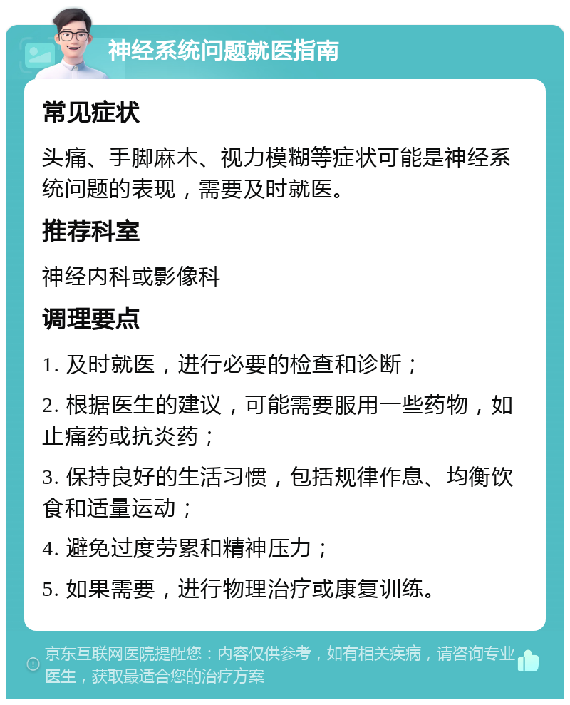 神经系统问题就医指南 常见症状 头痛、手脚麻木、视力模糊等症状可能是神经系统问题的表现，需要及时就医。 推荐科室 神经内科或影像科 调理要点 1. 及时就医，进行必要的检查和诊断； 2. 根据医生的建议，可能需要服用一些药物，如止痛药或抗炎药； 3. 保持良好的生活习惯，包括规律作息、均衡饮食和适量运动； 4. 避免过度劳累和精神压力； 5. 如果需要，进行物理治疗或康复训练。