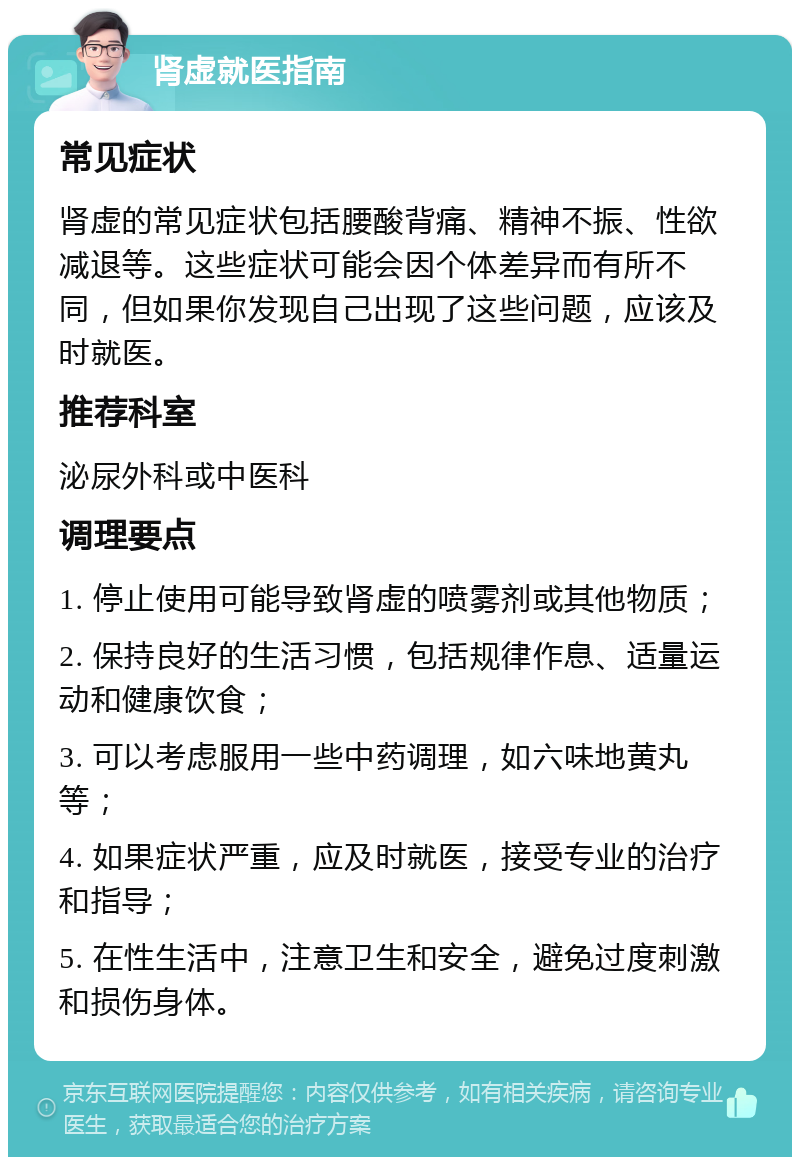 肾虚就医指南 常见症状 肾虚的常见症状包括腰酸背痛、精神不振、性欲减退等。这些症状可能会因个体差异而有所不同，但如果你发现自己出现了这些问题，应该及时就医。 推荐科室 泌尿外科或中医科 调理要点 1. 停止使用可能导致肾虚的喷雾剂或其他物质； 2. 保持良好的生活习惯，包括规律作息、适量运动和健康饮食； 3. 可以考虑服用一些中药调理，如六味地黄丸等； 4. 如果症状严重，应及时就医，接受专业的治疗和指导； 5. 在性生活中，注意卫生和安全，避免过度刺激和损伤身体。