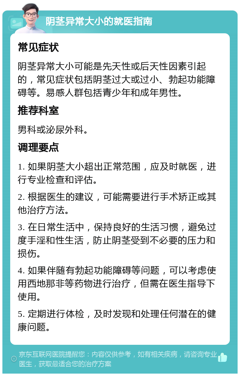 阴茎异常大小的就医指南 常见症状 阴茎异常大小可能是先天性或后天性因素引起的，常见症状包括阴茎过大或过小、勃起功能障碍等。易感人群包括青少年和成年男性。 推荐科室 男科或泌尿外科。 调理要点 1. 如果阴茎大小超出正常范围，应及时就医，进行专业检查和评估。 2. 根据医生的建议，可能需要进行手术矫正或其他治疗方法。 3. 在日常生活中，保持良好的生活习惯，避免过度手淫和性生活，防止阴茎受到不必要的压力和损伤。 4. 如果伴随有勃起功能障碍等问题，可以考虑使用西地那非等药物进行治疗，但需在医生指导下使用。 5. 定期进行体检，及时发现和处理任何潜在的健康问题。