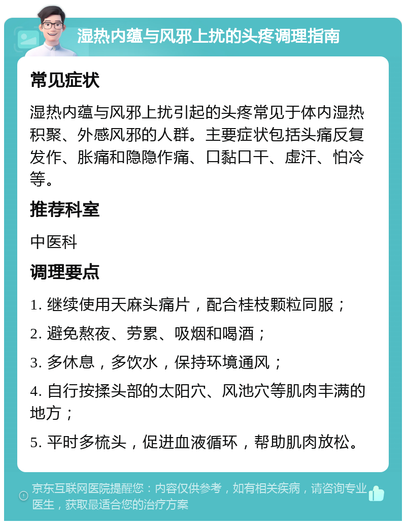 湿热内蕴与风邪上扰的头疼调理指南 常见症状 湿热内蕴与风邪上扰引起的头疼常见于体内湿热积聚、外感风邪的人群。主要症状包括头痛反复发作、胀痛和隐隐作痛、口黏口干、虚汗、怕冷等。 推荐科室 中医科 调理要点 1. 继续使用天麻头痛片，配合桂枝颗粒同服； 2. 避免熬夜、劳累、吸烟和喝酒； 3. 多休息，多饮水，保持环境通风； 4. 自行按揉头部的太阳穴、风池穴等肌肉丰满的地方； 5. 平时多梳头，促进血液循环，帮助肌肉放松。