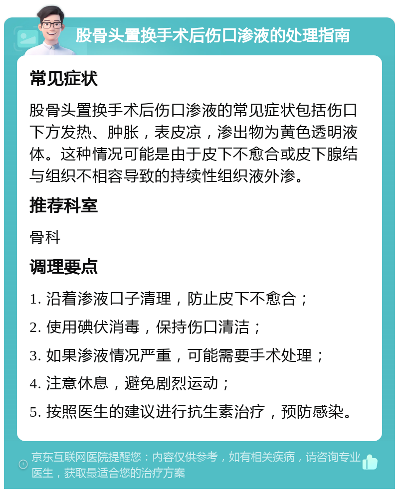 股骨头置换手术后伤口渗液的处理指南 常见症状 股骨头置换手术后伤口渗液的常见症状包括伤口下方发热、肿胀，表皮凉，渗出物为黄色透明液体。这种情况可能是由于皮下不愈合或皮下腺结与组织不相容导致的持续性组织液外渗。 推荐科室 骨科 调理要点 1. 沿着渗液口子清理，防止皮下不愈合； 2. 使用碘伏消毒，保持伤口清洁； 3. 如果渗液情况严重，可能需要手术处理； 4. 注意休息，避免剧烈运动； 5. 按照医生的建议进行抗生素治疗，预防感染。