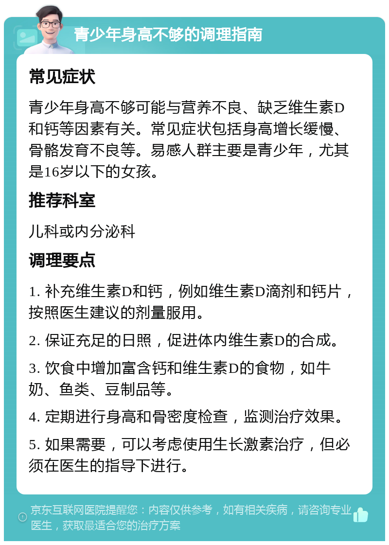 青少年身高不够的调理指南 常见症状 青少年身高不够可能与营养不良、缺乏维生素D和钙等因素有关。常见症状包括身高增长缓慢、骨骼发育不良等。易感人群主要是青少年，尤其是16岁以下的女孩。 推荐科室 儿科或内分泌科 调理要点 1. 补充维生素D和钙，例如维生素D滴剂和钙片，按照医生建议的剂量服用。 2. 保证充足的日照，促进体内维生素D的合成。 3. 饮食中增加富含钙和维生素D的食物，如牛奶、鱼类、豆制品等。 4. 定期进行身高和骨密度检查，监测治疗效果。 5. 如果需要，可以考虑使用生长激素治疗，但必须在医生的指导下进行。