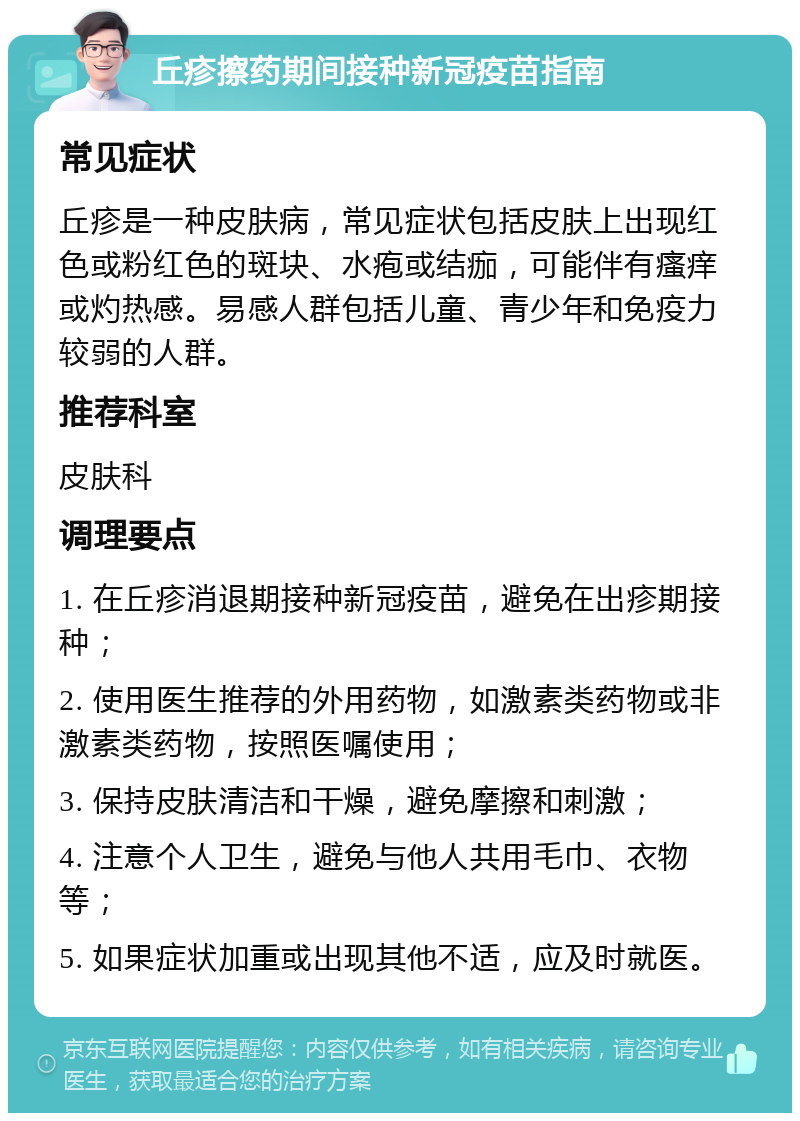 丘疹擦药期间接种新冠疫苗指南 常见症状 丘疹是一种皮肤病，常见症状包括皮肤上出现红色或粉红色的斑块、水疱或结痂，可能伴有瘙痒或灼热感。易感人群包括儿童、青少年和免疫力较弱的人群。 推荐科室 皮肤科 调理要点 1. 在丘疹消退期接种新冠疫苗，避免在出疹期接种； 2. 使用医生推荐的外用药物，如激素类药物或非激素类药物，按照医嘱使用； 3. 保持皮肤清洁和干燥，避免摩擦和刺激； 4. 注意个人卫生，避免与他人共用毛巾、衣物等； 5. 如果症状加重或出现其他不适，应及时就医。