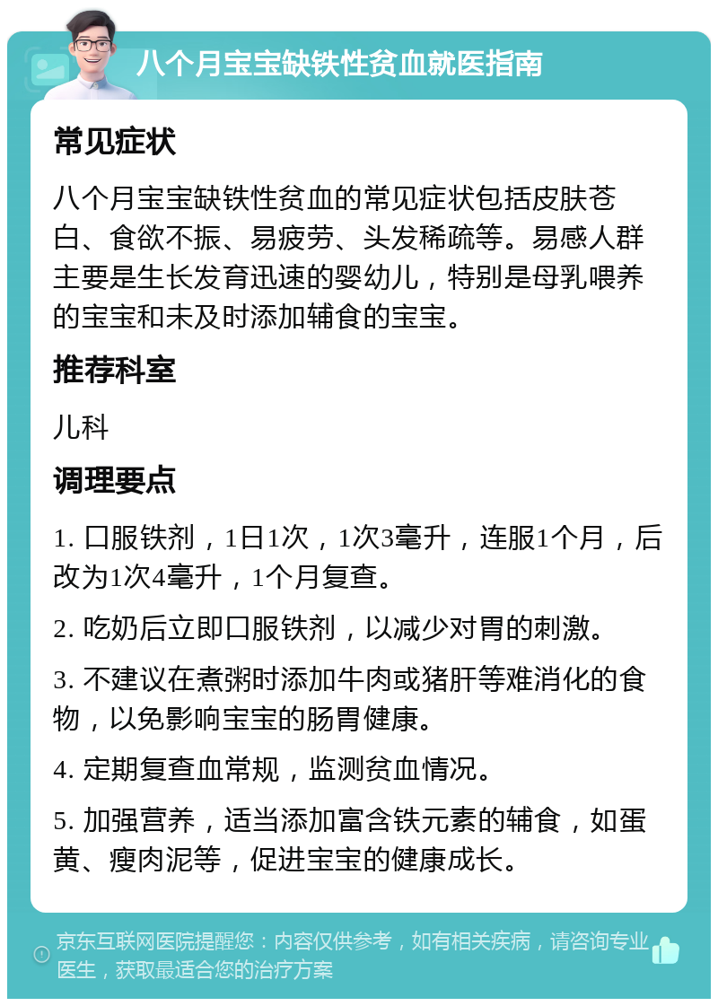 八个月宝宝缺铁性贫血就医指南 常见症状 八个月宝宝缺铁性贫血的常见症状包括皮肤苍白、食欲不振、易疲劳、头发稀疏等。易感人群主要是生长发育迅速的婴幼儿，特别是母乳喂养的宝宝和未及时添加辅食的宝宝。 推荐科室 儿科 调理要点 1. 口服铁剂，1日1次，1次3毫升，连服1个月，后改为1次4毫升，1个月复查。 2. 吃奶后立即口服铁剂，以减少对胃的刺激。 3. 不建议在煮粥时添加牛肉或猪肝等难消化的食物，以免影响宝宝的肠胃健康。 4. 定期复查血常规，监测贫血情况。 5. 加强营养，适当添加富含铁元素的辅食，如蛋黄、瘦肉泥等，促进宝宝的健康成长。