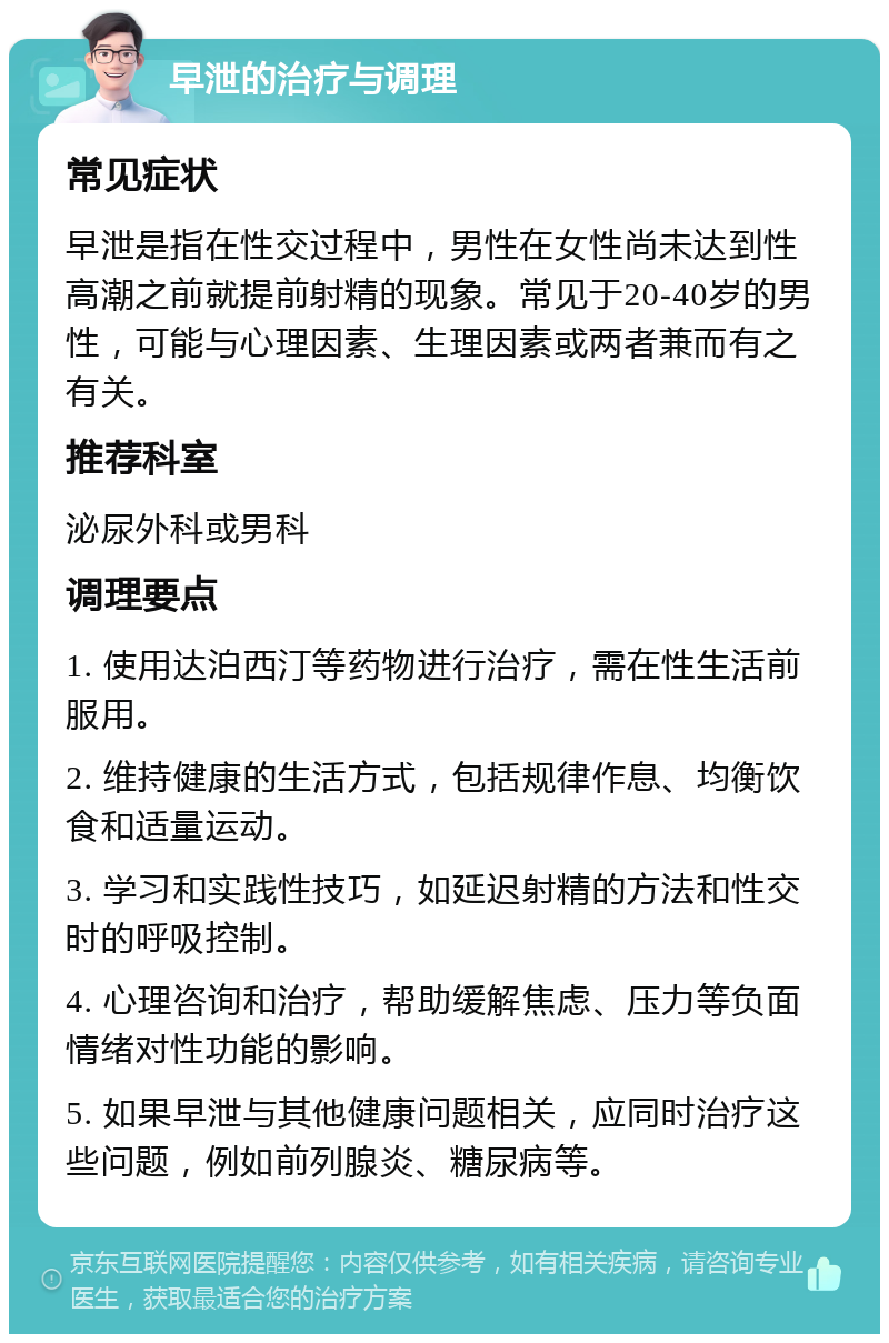 早泄的治疗与调理 常见症状 早泄是指在性交过程中，男性在女性尚未达到性高潮之前就提前射精的现象。常见于20-40岁的男性，可能与心理因素、生理因素或两者兼而有之有关。 推荐科室 泌尿外科或男科 调理要点 1. 使用达泊西汀等药物进行治疗，需在性生活前服用。 2. 维持健康的生活方式，包括规律作息、均衡饮食和适量运动。 3. 学习和实践性技巧，如延迟射精的方法和性交时的呼吸控制。 4. 心理咨询和治疗，帮助缓解焦虑、压力等负面情绪对性功能的影响。 5. 如果早泄与其他健康问题相关，应同时治疗这些问题，例如前列腺炎、糖尿病等。