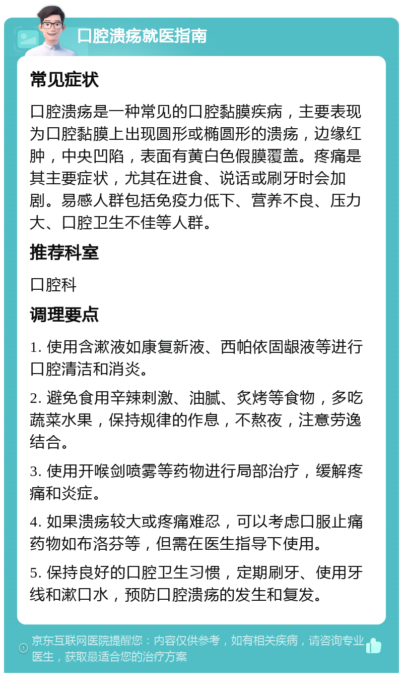 口腔溃疡就医指南 常见症状 口腔溃疡是一种常见的口腔黏膜疾病，主要表现为口腔黏膜上出现圆形或椭圆形的溃疡，边缘红肿，中央凹陷，表面有黄白色假膜覆盖。疼痛是其主要症状，尤其在进食、说话或刷牙时会加剧。易感人群包括免疫力低下、营养不良、压力大、口腔卫生不佳等人群。 推荐科室 口腔科 调理要点 1. 使用含漱液如康复新液、西帕依固龈液等进行口腔清洁和消炎。 2. 避免食用辛辣刺激、油腻、炙烤等食物，多吃蔬菜水果，保持规律的作息，不熬夜，注意劳逸结合。 3. 使用开喉剑喷雾等药物进行局部治疗，缓解疼痛和炎症。 4. 如果溃疡较大或疼痛难忍，可以考虑口服止痛药物如布洛芬等，但需在医生指导下使用。 5. 保持良好的口腔卫生习惯，定期刷牙、使用牙线和漱口水，预防口腔溃疡的发生和复发。