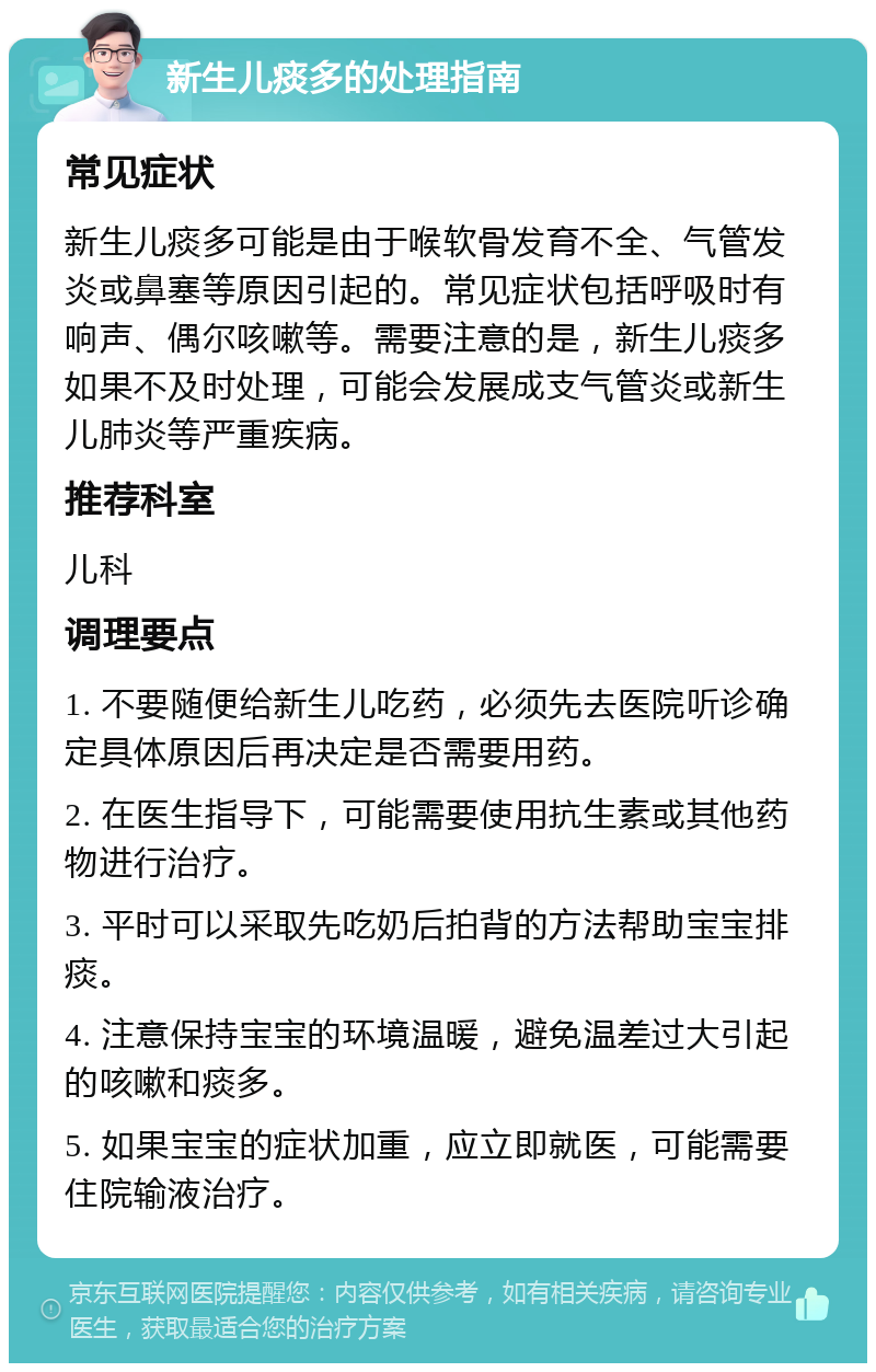 新生儿痰多的处理指南 常见症状 新生儿痰多可能是由于喉软骨发育不全、气管发炎或鼻塞等原因引起的。常见症状包括呼吸时有响声、偶尔咳嗽等。需要注意的是，新生儿痰多如果不及时处理，可能会发展成支气管炎或新生儿肺炎等严重疾病。 推荐科室 儿科 调理要点 1. 不要随便给新生儿吃药，必须先去医院听诊确定具体原因后再决定是否需要用药。 2. 在医生指导下，可能需要使用抗生素或其他药物进行治疗。 3. 平时可以采取先吃奶后拍背的方法帮助宝宝排痰。 4. 注意保持宝宝的环境温暖，避免温差过大引起的咳嗽和痰多。 5. 如果宝宝的症状加重，应立即就医，可能需要住院输液治疗。