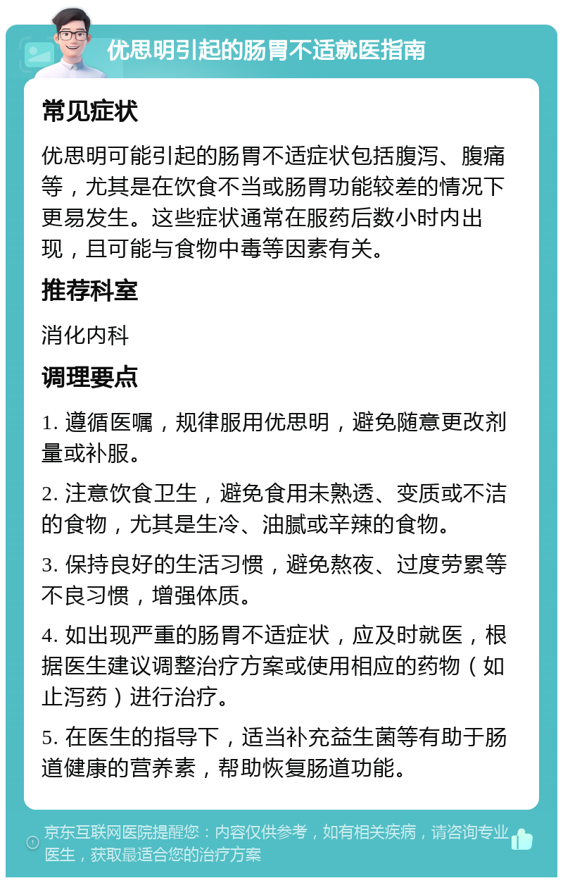 优思明引起的肠胃不适就医指南 常见症状 优思明可能引起的肠胃不适症状包括腹泻、腹痛等，尤其是在饮食不当或肠胃功能较差的情况下更易发生。这些症状通常在服药后数小时内出现，且可能与食物中毒等因素有关。 推荐科室 消化内科 调理要点 1. 遵循医嘱，规律服用优思明，避免随意更改剂量或补服。 2. 注意饮食卫生，避免食用未熟透、变质或不洁的食物，尤其是生冷、油腻或辛辣的食物。 3. 保持良好的生活习惯，避免熬夜、过度劳累等不良习惯，增强体质。 4. 如出现严重的肠胃不适症状，应及时就医，根据医生建议调整治疗方案或使用相应的药物（如止泻药）进行治疗。 5. 在医生的指导下，适当补充益生菌等有助于肠道健康的营养素，帮助恢复肠道功能。