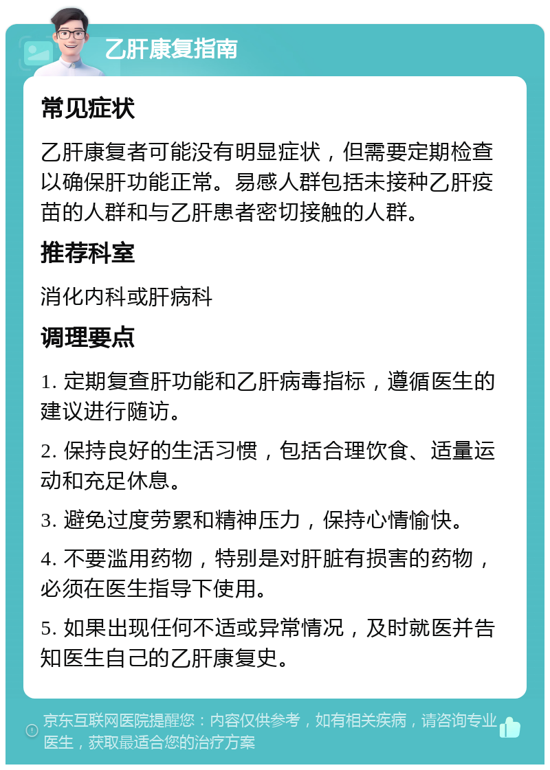 乙肝康复指南 常见症状 乙肝康复者可能没有明显症状，但需要定期检查以确保肝功能正常。易感人群包括未接种乙肝疫苗的人群和与乙肝患者密切接触的人群。 推荐科室 消化内科或肝病科 调理要点 1. 定期复查肝功能和乙肝病毒指标，遵循医生的建议进行随访。 2. 保持良好的生活习惯，包括合理饮食、适量运动和充足休息。 3. 避免过度劳累和精神压力，保持心情愉快。 4. 不要滥用药物，特别是对肝脏有损害的药物，必须在医生指导下使用。 5. 如果出现任何不适或异常情况，及时就医并告知医生自己的乙肝康复史。