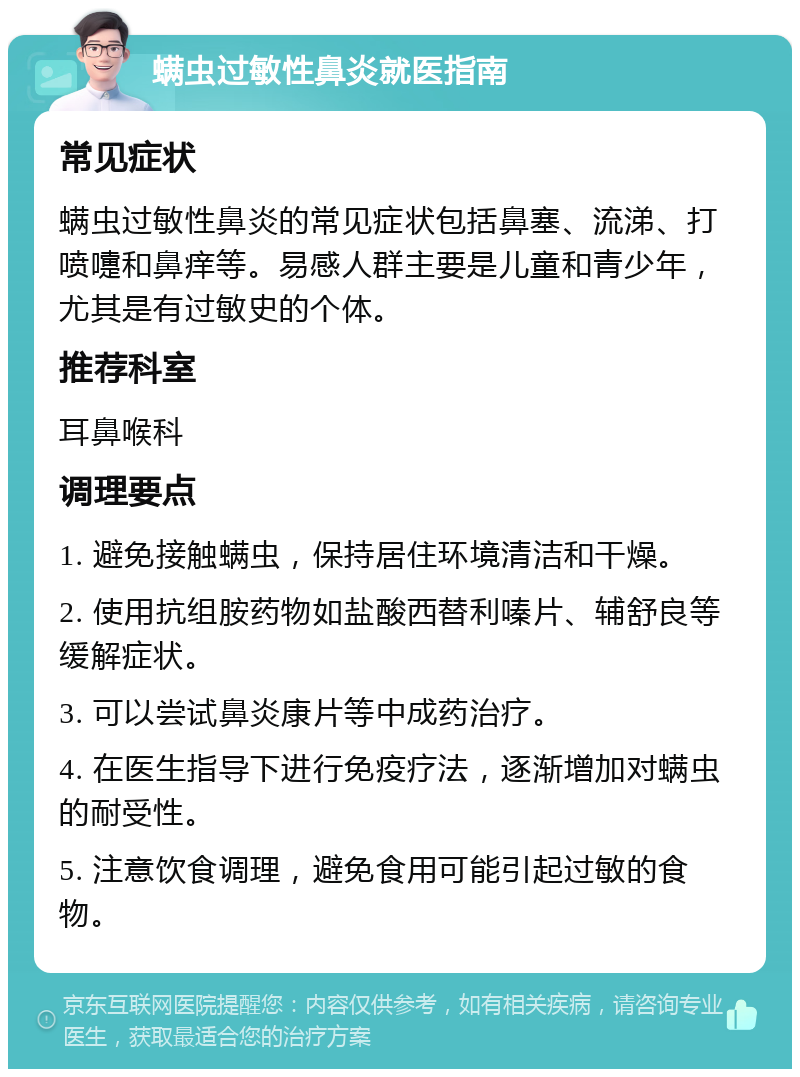 螨虫过敏性鼻炎就医指南 常见症状 螨虫过敏性鼻炎的常见症状包括鼻塞、流涕、打喷嚏和鼻痒等。易感人群主要是儿童和青少年，尤其是有过敏史的个体。 推荐科室 耳鼻喉科 调理要点 1. 避免接触螨虫，保持居住环境清洁和干燥。 2. 使用抗组胺药物如盐酸西替利嗪片、辅舒良等缓解症状。 3. 可以尝试鼻炎康片等中成药治疗。 4. 在医生指导下进行免疫疗法，逐渐增加对螨虫的耐受性。 5. 注意饮食调理，避免食用可能引起过敏的食物。