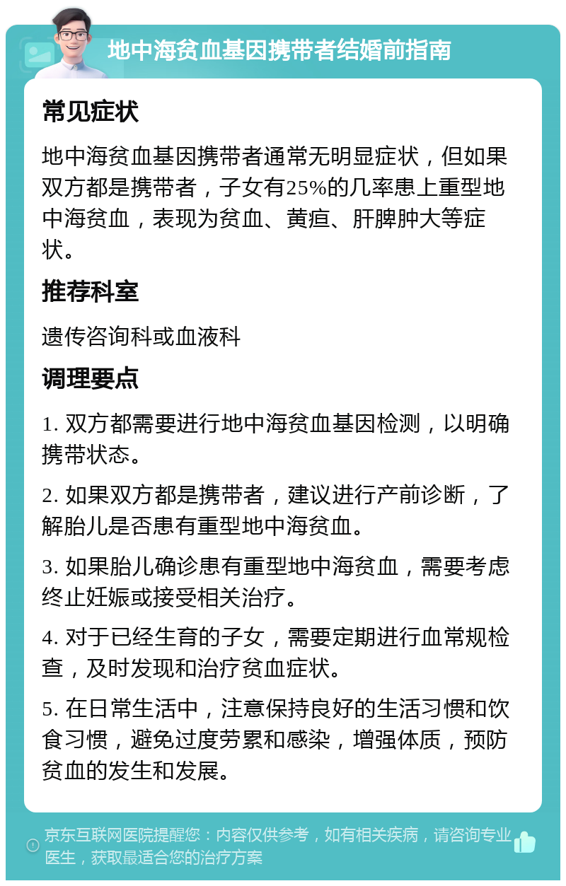 地中海贫血基因携带者结婚前指南 常见症状 地中海贫血基因携带者通常无明显症状，但如果双方都是携带者，子女有25%的几率患上重型地中海贫血，表现为贫血、黄疸、肝脾肿大等症状。 推荐科室 遗传咨询科或血液科 调理要点 1. 双方都需要进行地中海贫血基因检测，以明确携带状态。 2. 如果双方都是携带者，建议进行产前诊断，了解胎儿是否患有重型地中海贫血。 3. 如果胎儿确诊患有重型地中海贫血，需要考虑终止妊娠或接受相关治疗。 4. 对于已经生育的子女，需要定期进行血常规检查，及时发现和治疗贫血症状。 5. 在日常生活中，注意保持良好的生活习惯和饮食习惯，避免过度劳累和感染，增强体质，预防贫血的发生和发展。