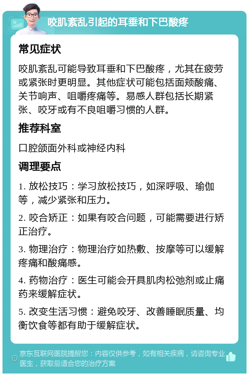 咬肌紊乱引起的耳垂和下巴酸疼 常见症状 咬肌紊乱可能导致耳垂和下巴酸疼，尤其在疲劳或紧张时更明显。其他症状可能包括面颊酸痛、关节响声、咀嚼疼痛等。易感人群包括长期紧张、咬牙或有不良咀嚼习惯的人群。 推荐科室 口腔颌面外科或神经内科 调理要点 1. 放松技巧：学习放松技巧，如深呼吸、瑜伽等，减少紧张和压力。 2. 咬合矫正：如果有咬合问题，可能需要进行矫正治疗。 3. 物理治疗：物理治疗如热敷、按摩等可以缓解疼痛和酸痛感。 4. 药物治疗：医生可能会开具肌肉松弛剂或止痛药来缓解症状。 5. 改变生活习惯：避免咬牙、改善睡眠质量、均衡饮食等都有助于缓解症状。