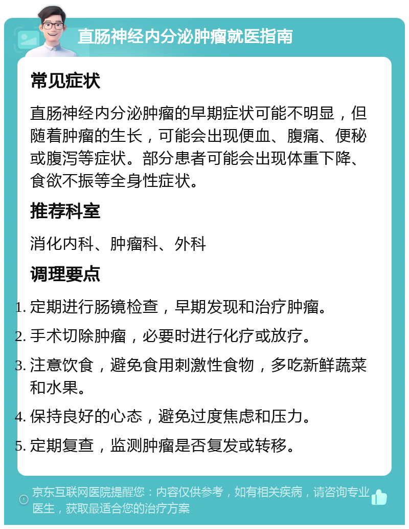 直肠神经内分泌肿瘤就医指南 常见症状 直肠神经内分泌肿瘤的早期症状可能不明显，但随着肿瘤的生长，可能会出现便血、腹痛、便秘或腹泻等症状。部分患者可能会出现体重下降、食欲不振等全身性症状。 推荐科室 消化内科、肿瘤科、外科 调理要点 定期进行肠镜检查，早期发现和治疗肿瘤。 手术切除肿瘤，必要时进行化疗或放疗。 注意饮食，避免食用刺激性食物，多吃新鲜蔬菜和水果。 保持良好的心态，避免过度焦虑和压力。 定期复查，监测肿瘤是否复发或转移。