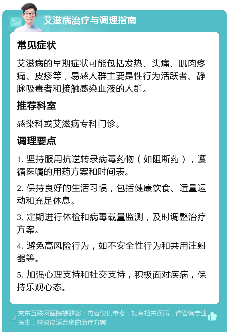 艾滋病治疗与调理指南 常见症状 艾滋病的早期症状可能包括发热、头痛、肌肉疼痛、皮疹等，易感人群主要是性行为活跃者、静脉吸毒者和接触感染血液的人群。 推荐科室 感染科或艾滋病专科门诊。 调理要点 1. 坚持服用抗逆转录病毒药物（如阻断药），遵循医嘱的用药方案和时间表。 2. 保持良好的生活习惯，包括健康饮食、适量运动和充足休息。 3. 定期进行体检和病毒载量监测，及时调整治疗方案。 4. 避免高风险行为，如不安全性行为和共用注射器等。 5. 加强心理支持和社交支持，积极面对疾病，保持乐观心态。