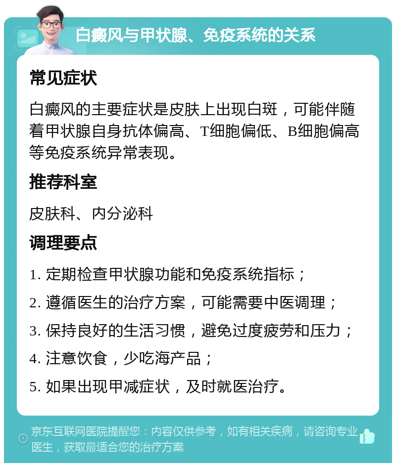 白癜风与甲状腺、免疫系统的关系 常见症状 白癜风的主要症状是皮肤上出现白斑，可能伴随着甲状腺自身抗体偏高、T细胞偏低、B细胞偏高等免疫系统异常表现。 推荐科室 皮肤科、内分泌科 调理要点 1. 定期检查甲状腺功能和免疫系统指标； 2. 遵循医生的治疗方案，可能需要中医调理； 3. 保持良好的生活习惯，避免过度疲劳和压力； 4. 注意饮食，少吃海产品； 5. 如果出现甲减症状，及时就医治疗。