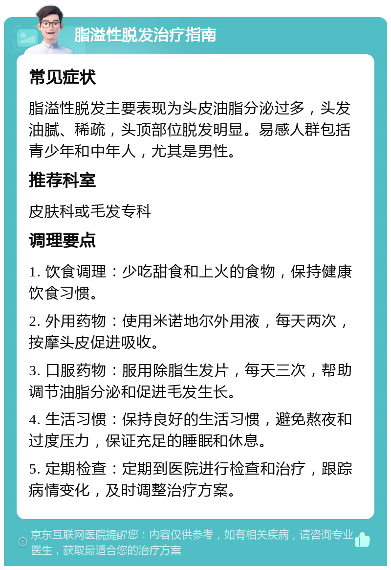 脂溢性脱发治疗指南 常见症状 脂溢性脱发主要表现为头皮油脂分泌过多，头发油腻、稀疏，头顶部位脱发明显。易感人群包括青少年和中年人，尤其是男性。 推荐科室 皮肤科或毛发专科 调理要点 1. 饮食调理：少吃甜食和上火的食物，保持健康饮食习惯。 2. 外用药物：使用米诺地尔外用液，每天两次，按摩头皮促进吸收。 3. 口服药物：服用除脂生发片，每天三次，帮助调节油脂分泌和促进毛发生长。 4. 生活习惯：保持良好的生活习惯，避免熬夜和过度压力，保证充足的睡眠和休息。 5. 定期检查：定期到医院进行检查和治疗，跟踪病情变化，及时调整治疗方案。