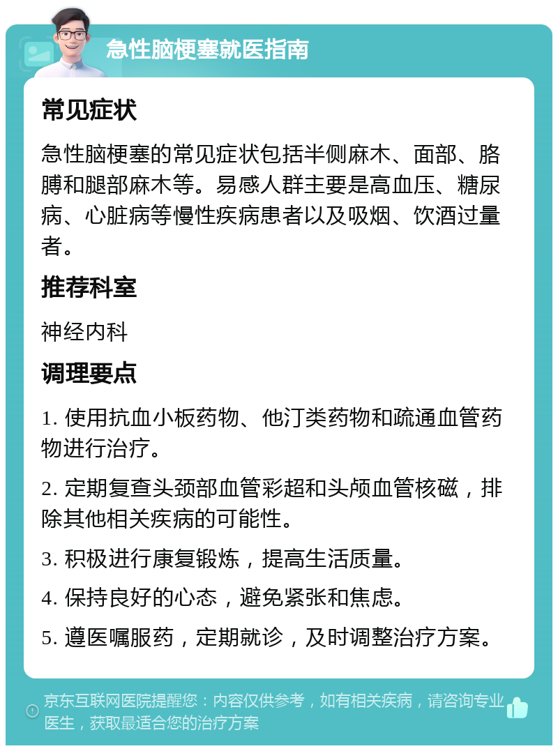 急性脑梗塞就医指南 常见症状 急性脑梗塞的常见症状包括半侧麻木、面部、胳膊和腿部麻木等。易感人群主要是高血压、糖尿病、心脏病等慢性疾病患者以及吸烟、饮酒过量者。 推荐科室 神经内科 调理要点 1. 使用抗血小板药物、他汀类药物和疏通血管药物进行治疗。 2. 定期复查头颈部血管彩超和头颅血管核磁，排除其他相关疾病的可能性。 3. 积极进行康复锻炼，提高生活质量。 4. 保持良好的心态，避免紧张和焦虑。 5. 遵医嘱服药，定期就诊，及时调整治疗方案。