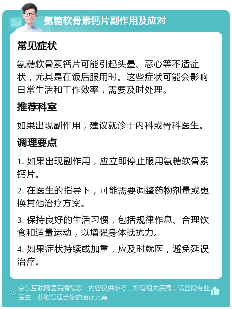 氨糖软骨素钙片副作用及应对 常见症状 氨糖软骨素钙片可能引起头晕、恶心等不适症状，尤其是在饭后服用时。这些症状可能会影响日常生活和工作效率，需要及时处理。 推荐科室 如果出现副作用，建议就诊于内科或骨科医生。 调理要点 1. 如果出现副作用，应立即停止服用氨糖软骨素钙片。 2. 在医生的指导下，可能需要调整药物剂量或更换其他治疗方案。 3. 保持良好的生活习惯，包括规律作息、合理饮食和适量运动，以增强身体抵抗力。 4. 如果症状持续或加重，应及时就医，避免延误治疗。