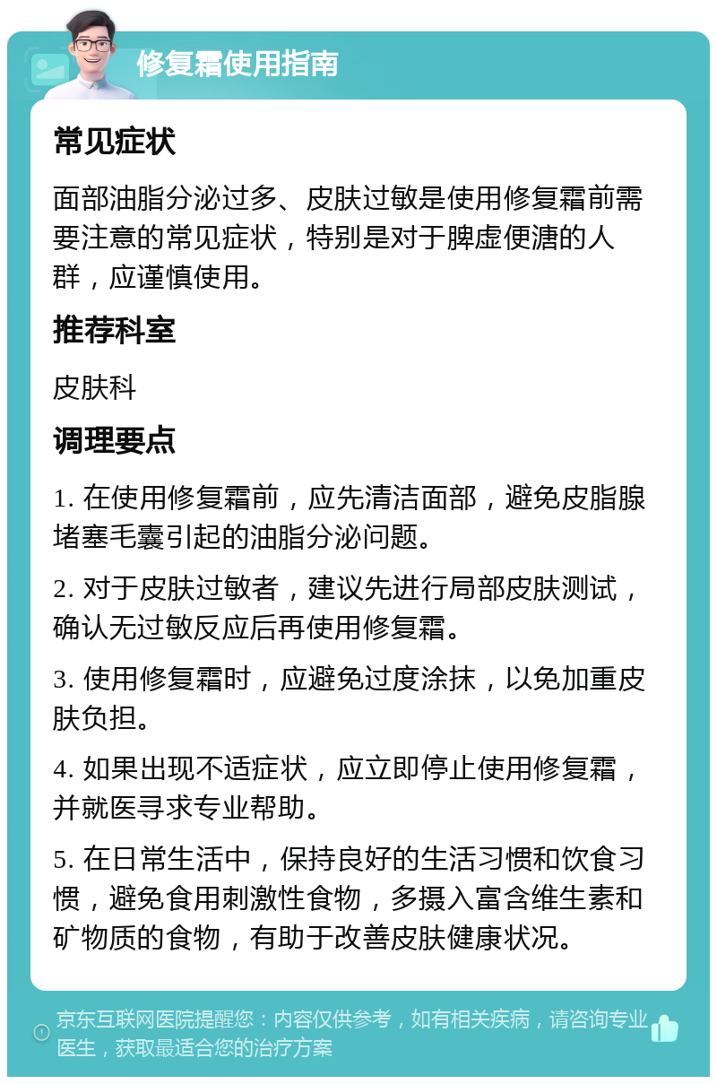 修复霜使用指南 常见症状 面部油脂分泌过多、皮肤过敏是使用修复霜前需要注意的常见症状，特别是对于脾虚便溏的人群，应谨慎使用。 推荐科室 皮肤科 调理要点 1. 在使用修复霜前，应先清洁面部，避免皮脂腺堵塞毛囊引起的油脂分泌问题。 2. 对于皮肤过敏者，建议先进行局部皮肤测试，确认无过敏反应后再使用修复霜。 3. 使用修复霜时，应避免过度涂抹，以免加重皮肤负担。 4. 如果出现不适症状，应立即停止使用修复霜，并就医寻求专业帮助。 5. 在日常生活中，保持良好的生活习惯和饮食习惯，避免食用刺激性食物，多摄入富含维生素和矿物质的食物，有助于改善皮肤健康状况。