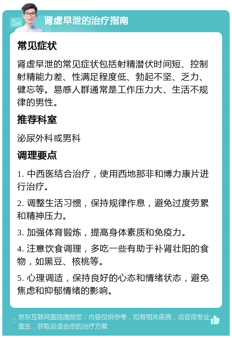 肾虚早泄的治疗指南 常见症状 肾虚早泄的常见症状包括射精潜伏时间短、控制射精能力差、性满足程度低、勃起不坚、乏力、健忘等。易感人群通常是工作压力大、生活不规律的男性。 推荐科室 泌尿外科或男科 调理要点 1. 中西医结合治疗，使用西地那非和博力康片进行治疗。 2. 调整生活习惯，保持规律作息，避免过度劳累和精神压力。 3. 加强体育锻炼，提高身体素质和免疫力。 4. 注意饮食调理，多吃一些有助于补肾壮阳的食物，如黑豆、核桃等。 5. 心理调适，保持良好的心态和情绪状态，避免焦虑和抑郁情绪的影响。