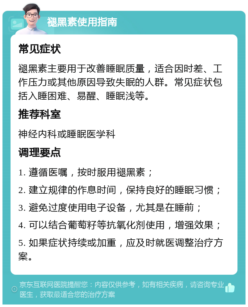 褪黑素使用指南 常见症状 褪黑素主要用于改善睡眠质量，适合因时差、工作压力或其他原因导致失眠的人群。常见症状包括入睡困难、易醒、睡眠浅等。 推荐科室 神经内科或睡眠医学科 调理要点 1. 遵循医嘱，按时服用褪黑素； 2. 建立规律的作息时间，保持良好的睡眠习惯； 3. 避免过度使用电子设备，尤其是在睡前； 4. 可以结合葡萄籽等抗氧化剂使用，增强效果； 5. 如果症状持续或加重，应及时就医调整治疗方案。