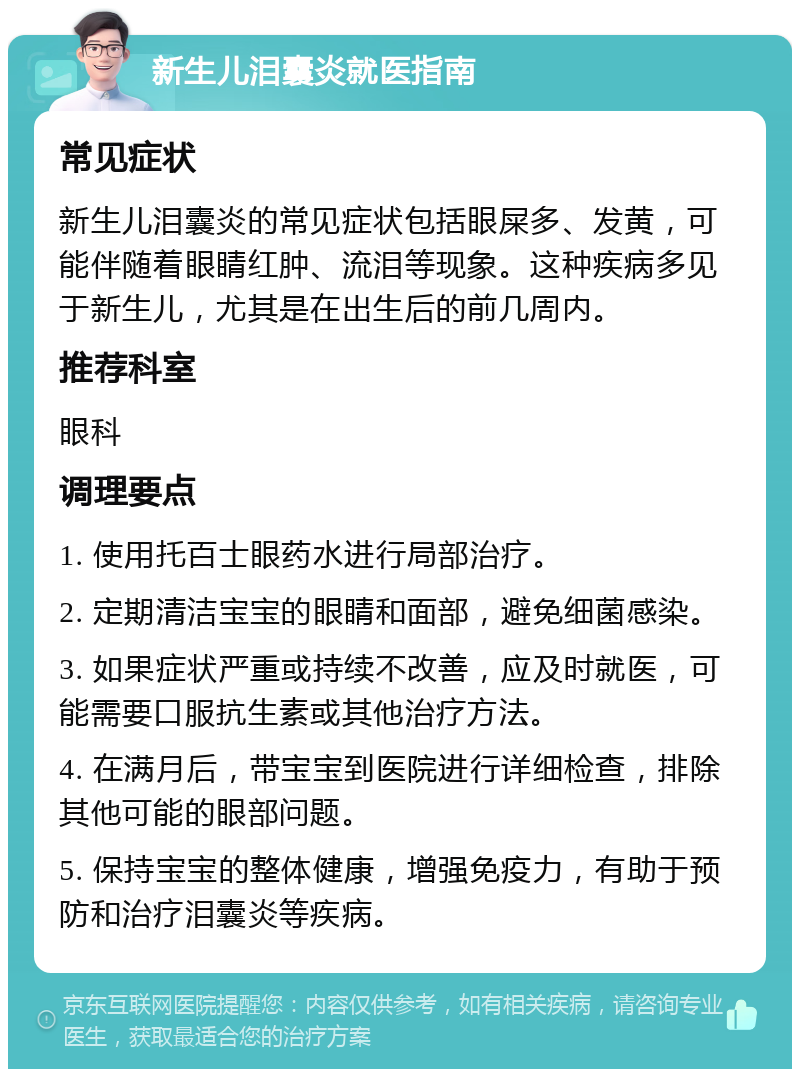 新生儿泪囊炎就医指南 常见症状 新生儿泪囊炎的常见症状包括眼屎多、发黄，可能伴随着眼睛红肿、流泪等现象。这种疾病多见于新生儿，尤其是在出生后的前几周内。 推荐科室 眼科 调理要点 1. 使用托百士眼药水进行局部治疗。 2. 定期清洁宝宝的眼睛和面部，避免细菌感染。 3. 如果症状严重或持续不改善，应及时就医，可能需要口服抗生素或其他治疗方法。 4. 在满月后，带宝宝到医院进行详细检查，排除其他可能的眼部问题。 5. 保持宝宝的整体健康，增强免疫力，有助于预防和治疗泪囊炎等疾病。