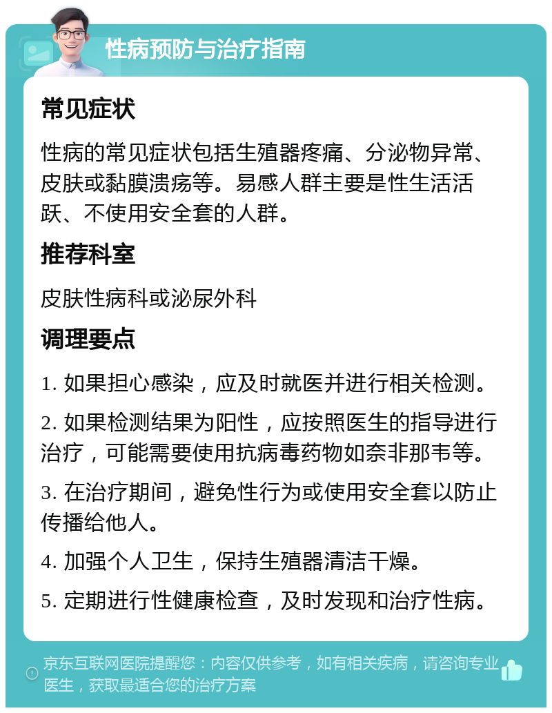 性病预防与治疗指南 常见症状 性病的常见症状包括生殖器疼痛、分泌物异常、皮肤或黏膜溃疡等。易感人群主要是性生活活跃、不使用安全套的人群。 推荐科室 皮肤性病科或泌尿外科 调理要点 1. 如果担心感染，应及时就医并进行相关检测。 2. 如果检测结果为阳性，应按照医生的指导进行治疗，可能需要使用抗病毒药物如奈非那韦等。 3. 在治疗期间，避免性行为或使用安全套以防止传播给他人。 4. 加强个人卫生，保持生殖器清洁干燥。 5. 定期进行性健康检查，及时发现和治疗性病。