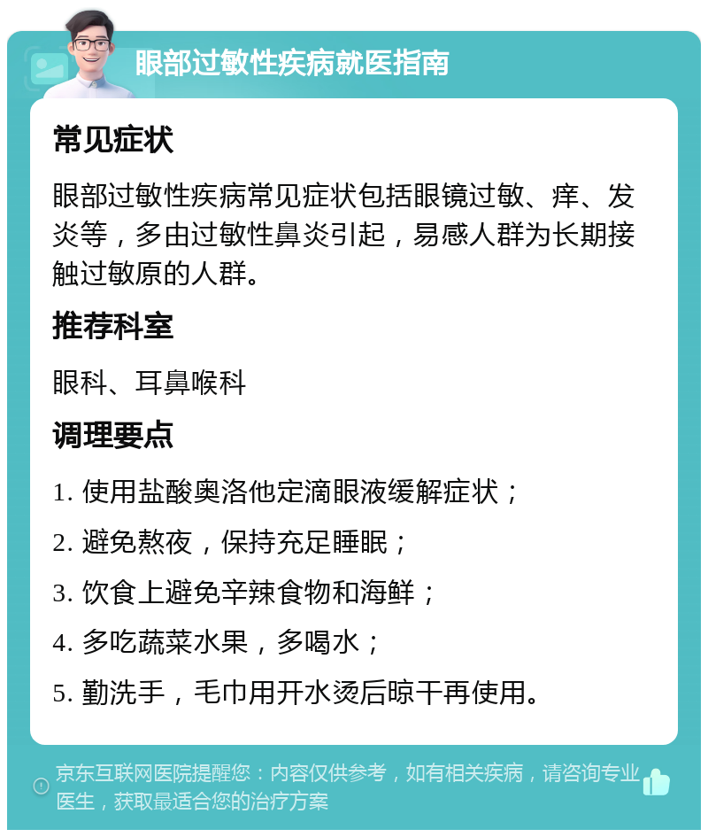 眼部过敏性疾病就医指南 常见症状 眼部过敏性疾病常见症状包括眼镜过敏、痒、发炎等，多由过敏性鼻炎引起，易感人群为长期接触过敏原的人群。 推荐科室 眼科、耳鼻喉科 调理要点 1. 使用盐酸奥洛他定滴眼液缓解症状； 2. 避免熬夜，保持充足睡眠； 3. 饮食上避免辛辣食物和海鲜； 4. 多吃蔬菜水果，多喝水； 5. 勤洗手，毛巾用开水烫后晾干再使用。