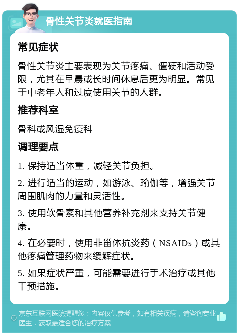 骨性关节炎就医指南 常见症状 骨性关节炎主要表现为关节疼痛、僵硬和活动受限，尤其在早晨或长时间休息后更为明显。常见于中老年人和过度使用关节的人群。 推荐科室 骨科或风湿免疫科 调理要点 1. 保持适当体重，减轻关节负担。 2. 进行适当的运动，如游泳、瑜伽等，增强关节周围肌肉的力量和灵活性。 3. 使用软骨素和其他营养补充剂来支持关节健康。 4. 在必要时，使用非甾体抗炎药（NSAIDs）或其他疼痛管理药物来缓解症状。 5. 如果症状严重，可能需要进行手术治疗或其他干预措施。